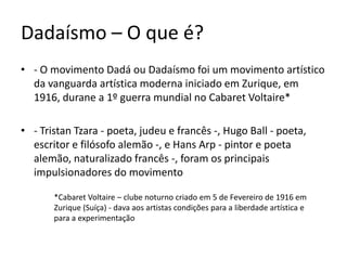 Dadaísmo – O que é?
• - O movimento Dadá ou Dadaísmo foi um movimento artístico
da vanguarda artística moderna iniciado em Zurique, em
1916, durane a 1º guerra mundial no Cabaret Voltaire*
• - Tristan Tzara - poeta, judeu e francês -, Hugo Ball - poeta,
escritor e filósofo alemão -, e Hans Arp - pintor e poeta
alemão, naturalizado francês -, foram os principais
impulsionadores do movimento
*Cabaret Voltaire – clube noturno criado em 5 de Fevereiro de 1916 em
Zurique (Suíça) - dava aos artistas condições para a liberdade artística e
para a experimentação

 