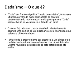 Dadaísmo – O que é?
• "Dada" em francês significa "cavalo de madeira", mas a sua
utilização pretende evidenciar a falta de sentido
característica do movimento- sendo que a palavra "Dada”
assemelha-se ao vocabulário e fala de um bebé
• O nome foi, pelo que consta, escolhido aleatoriamente
abrindo uma página de um dicionário e seleccionando uma
palavra a olhos vendados
• - O facto de o próprio nome ser aleatório é um símbolo do
carácter anti-racional do movimento, contrário à Primeira
Guerra Mundial e aos padrões de arte estabelecida até
então

 