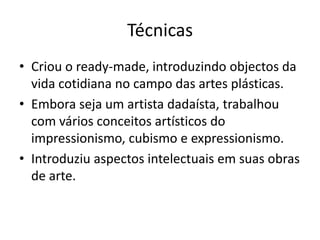 Técnicas
• Criou o ready-made, introduzindo objectos da
vida cotidiana no campo das artes plásticas.
• Embora seja um artista dadaísta, trabalhou
com vários conceitos artísticos do
impressionismo, cubismo e expressionismo.
• Introduziu aspectos intelectuais em suas obras
de arte.

 