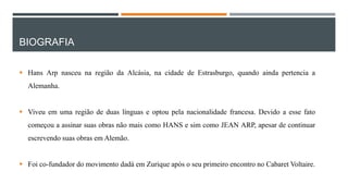 BIOGRAFIA
 Hans Arp nasceu na região da Alcásia, na cidade de Estrasburgo, quando ainda pertencia a
Alemanha.

 Viveu em uma região de duas línguas e optou pela nacionalidade francesa. Devido a esse fato
começou a assinar suas obras não mais como HANS e sim como JEAN ARP, apesar de continuar
escrevendo suas obras em Alemão.
 Foi co-fundador do movimento dadá em Zurique após o seu primeiro encontro no Cabaret Voltaire.

 