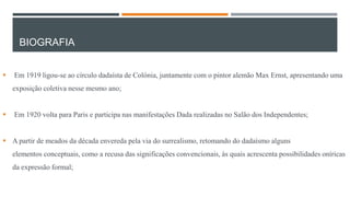 BIOGRAFIA


Em 1919 ligou-se ao círculo dadaísta de Colónia, juntamente com o pintor alemão Max Ernst, apresentando uma
exposição coletiva nesse mesmo ano;



Em 1920 volta para Paris e participa nas manifestações Dada realizadas no Salão dos Independentes;

 A partir de meados da década envereda pela via do surrealismo, retomando do dadaísmo alguns
elementos conceptuais, como a recusa das significações convencionais, às quais acrescenta possibilidades oníricas

da expressão formal;

 