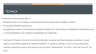 TÉCNICA
Características destes período são as:
 Pinturas em relevo e as colagens, realizadas pela aleatória justaposição de papéis coloridos.
 O seu espírito dadaísta manifesta-se
na negação dos valores e dos princípios formalistas herdeiros da cultura clássica, afirmada pela introdução do acas

o e da informalidade como elementos fundamentais de composição.
 A década de 30 marca o início de uma fase de abstração, inspirada em formas baseadas na natureza, na qual
explora o crescimento orgânico de sentido biomórfico. As superfícies polidas e curvas sensuais transmitem
evidentes conotações sexuais como pode-se notas nas obras "Metamorfose" de 1935 e "Coroa de Crotes II", de
1936.

 