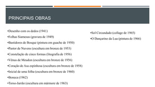 PRINCIPAIS OBRAS
•Desenho com os dedos (1941)
•Folhas Siamesas (gravura de 1949)
•Bastidores de Bosque (pintura em guache de 1950)

•Pastor de Nuvens (escultura em bronze de 1953)
•Constelação de cinco formas (litografia de 1956)
•Vênus de Meudon (escultura em bronze de 1956)
•Coração de Asa espinhosa (escultura em bronze de 1958)
•Inicial de uma folha (escultura em bronze de 1960)
•Boneca (1962)
•Torso-Jarrão (escultura em mármore de 1963)

•Sol Circundado (collage de 1965)
•O Dançarino da Lua (pintura de 1966)

 