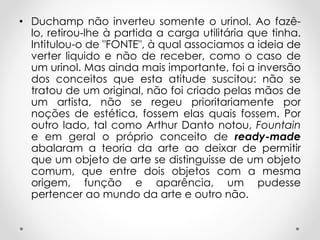 • Duchamp não inverteu somente o urinol. Ao fazêlo, retirou-lhe à partida a carga utilitária que tinha.
Intitulou-o de "FONTE", à qual associamos a ideia de
verter liquido e não de receber, como o caso de
um urinol. Mas ainda mais importante, foi a inversão
dos conceitos que esta atitude suscitou: não se
tratou de um original, não foi criado pelas mãos de
um artista, não se regeu prioritariamente por
noções de estética, fossem elas quais fossem. Por
outro lado, tal como Arthur Danto notou, Fountain
e em geral o próprio conceito de ready-made
abalaram a teoria da arte ao deixar de permitir
que um objeto de arte se distinguisse de um objeto
comum, que entre dois objetos com a mesma
origem, função e aparência, um pudesse
pertencer ao mundo da arte e outro não.

 