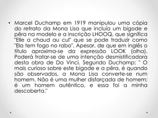 • Marcel Duchamp em 1919 manipulou uma cópia
do retrato da Mona Lisa que incluía um bigode e
pêra na modelo e a inscrição LHOOQ, que significa
"Elle a chaud au cul" que se pode traduzir como
"Ela tem fogo no rabo". Apesar, de que em inglês o
título aproxima-se da expressão LOOK (olha).
Poderá tratar-se de uma intenção desmistificadora
desta obra de Da Vinci. Segundo Duchamp: " O
mais curioso sobre este bigode e a pêra, é quando
são observados, a Mona Lisa converte-se num
homem. Não é uma mulher disfarçada de homem;
é um homem autêntico, e essa foi a minha
descoberta."

 