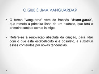 O QUE É UMA VANGUARDA?
• O termo "vanguarda" vem do francês “Avant-garde”,
que remete a primeira linha de um exército, que terá o
primeiro contato com o inimigo.

• Refere-se à renovação absoluta da criação, para lidar
com o que está estabelecido e é obsoleto, e substituir
esses conteúdos por novas tendências.

 