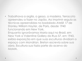 • Trabalhava a argila, o gesso, a madeira. Terracota
apreendeu a fazer no Japão. Ao imprimir seguia as
técnicas apreendidas no badalado Ateliê 17 de
Stanley William Hayter, de Paris, desde 1940
funcionando em New York.
Enquanto ignorávamos Maria aqui no Brasil, em
New York a Valentine Gallery da Rua 57, em 1943,
exibia exposição em que suas esculturas dividiam o
espaço com Mondrian. Breton escrevia sobre sua
obra. Escultura sua fazia parte do acervo do
MoMA.

 
