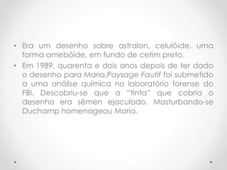 • Era um desenho sobre astralon, celulóide, uma
forma amebóide, em fundo de cetim preto.
• Em 1989, quarenta e dois anos depois de ter dado
o desenho para Maria,Paysage Fautif foi submetido
a uma análise química no laboratório forense do
FBI. Descobriu-se que a “tinta” que cobria o
desenho era sêmen ejaculado. Masturbando-se
Duchamp homenageou Maria.

 