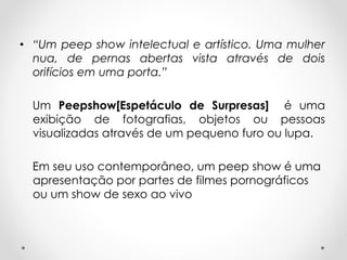 • “Um peep show intelectual e artístico. Uma mulher
nua, de pernas abertas vista através de dois
orifícios em uma porta.”
Um Peepshow[Espetáculo de Surpresas] é uma
exibição de fotografias, objetos ou pessoas
visualizadas através de um pequeno furo ou lupa.
Em seu uso contemporâneo, um peep show é uma
apresentação por partes de filmes pornográficos
ou um show de sexo ao vivo

 