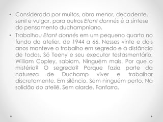 • Considerada por muitos, obra menor, decadente,
senil e vulgar, para outros Etant donnés é a síntese
do pensamento duchampniano.
• Trabalhou Etant donnés em um pequeno quarto no
fundo do atelier, de 1944 a 66. Nesses vinte e dois
anos manteve o trabalho em segredo e à distância
de todos. Só Teeny e seu executor testasmentário,
William Copley, sabiam. Ninguém mais. Por que o
mistério? O segredo? Porque fazia parte da
natureza de Duchamp viver e trabalhar
discretamente. Em silêncio. Sem ninguém perto. Na
solidão do ateliê. Sem alarde. Fanfarra.

 