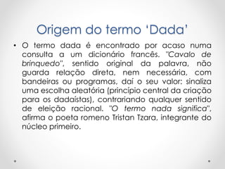 Origem do termo ‘Dada’
• O termo dada é encontrado por acaso numa
consulta a um dicionário francês. "Cavalo de
brinquedo", sentido original da palavra, não
guarda relação direta, nem necessária, com
bandeiras ou programas, daí o seu valor: sinaliza
uma escolha aleatória (princípio central da criação
para os dadaístas), contrariando qualquer sentido
de eleição racional. "O termo nada significa",
afirma o poeta romeno Tristan Tzara, integrante do
núcleo primeiro.

 