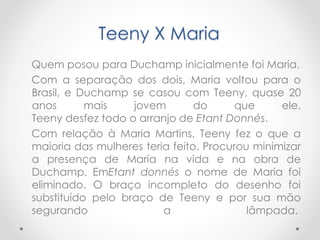 Teeny X Maria
Quem posou para Duchamp inicialmente foi Maria.
Com a separação dos dois, Maria voltou para o
Brasil, e Duchamp se casou com Teeny, quase 20
anos
mais
jovem
do
que
ele.
Teeny desfez todo o arranjo de Etant Donnés.
Com relação à Maria Martins, Teeny fez o que a
maioria das mulheres teria feito. Procurou minimizar
a presença de Maria na vida e na obra de
Duchamp. EmEtant donnés o nome de Maria foi
eliminado. O braço incompleto do desenho foi
substituído pelo braço de Teeny e por sua mão
segurando
a
lâmpada.

 
