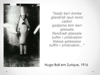 "Gadji beri bimba
glandridi lauli lonni
cadori
gadjama bim beri
glassala
flandradi glassala
tuffm i zimbrabim
blassa gelassasa
tuffm i zimbrabim..."

Hugo Ball em Zurique, 1916

 