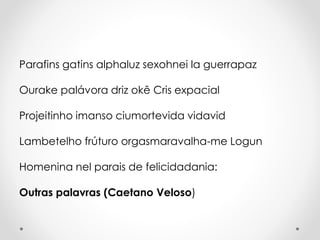 Parafins gatins alphaluz sexohnei la guerrapaz
Ourake palávora driz okê Cris expacial
Projeitinho imanso ciumortevida vidavid
Lambetelho frúturo orgasmaravalha-me Logun
Homenina nel parais de felicidadania:
Outras palavras (Caetano Veloso)

 