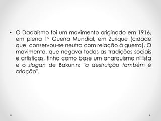 • O Dadaísmo foi um movimento originado em 1916,
em plena 1ª Guerra Mundial, em Zurique (cidade
que conservou-se neutra com relação à guerra). O
movimento, que negava todas as tradições sociais
e artísticas, tinha como base um anarquismo niilista
e o slogan de Bakunin: "a destruição também é
criação".

 
