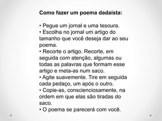 Como fazer um poema dadaísta:
• Pegue um jornal e uma tesoura.
• Escolha no jornal um artigo do
tamanho que você deseja dar ao seu
poema.
• Recorte o artigo. Recorte, em
seguida com atenção, algumas ou
todas as palavras que formam esse
artigo e meta-as num saco.
• Agite suavemente. Tire em seguida
cada pedaço, um após o outro.
• Copie-as, conscienciosamente, na
ordem em que elas são tiradas do
saco.
• O poema se parecerá com você.

 