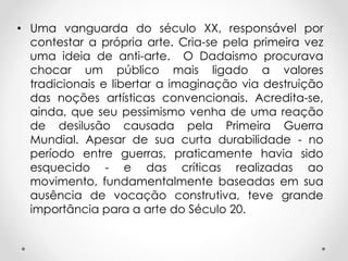• Uma vanguarda do século XX, responsável por
contestar a própria arte. Cria-se pela primeira vez
uma ideia de anti-arte. O Dadaismo procurava
chocar um público mais ligado a valores
tradicionais e libertar a imaginação via destruição
das noções artísticas convencionais. Acredita-se,
ainda, que seu pessimismo venha de uma reação
de desilusão causada pela Primeira Guerra
Mundial. Apesar de sua curta durabilidade - no
período entre guerras, praticamente havia sido
esquecido - e das críticas realizadas ao
movimento, fundamentalmente baseadas em sua
ausência de vocação construtiva, teve grande
importância para a arte do Século 20.

 
