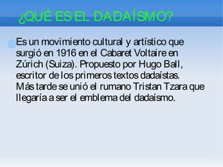 ¿QUÉ ESEL DADAÍSMO?
Esun movimiento cultural y artístico que
surgió en 1916 en el Cabaret Voltaireen
Zúrich (Suiza). Propuesto por Hugo Ball,
escritor delosprimerostextosdadaístas.
Mástardeseunió el rumano Tristan Tzaraque
llegaríaaser el emblemadel dadaísmo.
