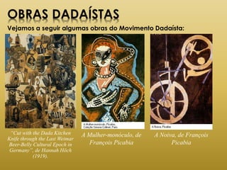 OBRAS DADAÍSTAS
Vejamos a seguir algumas obras do Movimento Dadaísta:
“Cut with the Dada Kitchen
Knife through the Last Weimar
Beer-Belly Cultural Epoch in
Germany”, de Hannah Höch
(1919).
A Mulher-monóculo, de
François Picabia
A Noiva, de François
Picabia
 