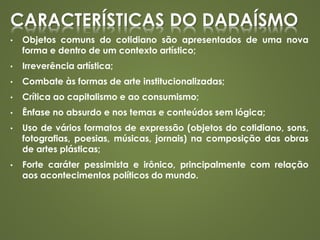 CARACTERÍSTICAS DO DADAÍSMO
• Objetos comuns do cotidiano são apresentados de uma nova
forma e dentro de um contexto artístico;
• Irreverência artística;
• Combate às formas de arte institucionalizadas;
• Crítica ao capitalismo e ao consumismo;
• Ênfase no absurdo e nos temas e conteúdos sem lógica;
• Uso de vários formatos de expressão (objetos do cotidiano, sons,
fotografias, poesias, músicas, jornais) na composição das obras
de artes plásticas;
• Forte caráter pessimista e irônico, principalmente com relação
aos acontecimentos políticos do mundo.
 