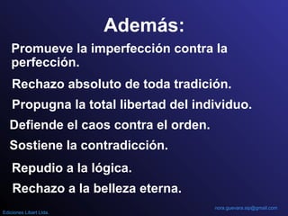 Además:
Promueve la imperfección contra la
perfección.
Rechazo absoluto de toda tradición.
Propugna la total libertad del individuo.
Defiende el caos contra el orden.
Sostiene la contradicción.
Repudio a la lógica.
Rechazo a la belleza eterna.
nora.guevara.sip@gmail.com
Ediciones Libart Ltda.
 