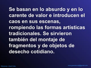 Se basan en lo absurdo y en lo
carente de valor e introducen el
caos en sus escenas,
rompiendo las formas artísticas
tradicionales. Se sirvieron
también del montaje de
fragmentos y de objetos de
desecho cotidiano.
nora.guevara.sip@gmail.comEdiciones Libart Ltda.
 