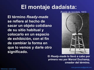 El montaje dadaísta:
El término Ready-made
se refiere al hecho de
sacar un objeto cotidiano
de su sitio habitual y
colocarlo en un espacio
de exhibición, con el fin
de cambiar la forma en
que lo vemos y darle otro
significado.
El Ready-made lo llevó a cabo por
primera vez por Marcel Duchamp,
creador del término.
Rueda de bicicleta, 1913
nora.guevara.sip@gmail.com
Ediciones Libart Ltda.
 