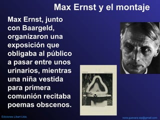 Max Ernst y el montaje
Max Ernst, junto
con Baargeld,
organizaron una
exposición que
obligaba al público
a pasar entre unos
urinarios, mientras
una niña vestida
para primera
comunión recitaba
poemas obscenos.
nora.guevara.sip@gmail.comEdiciones Libart Ltda.
 