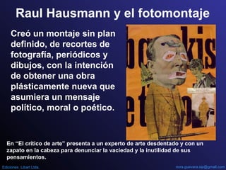 Raul Hausmann y el fotomontaje
Creó un montaje sin plan
definido, de recortes de
fotografía, periódicos y
dibujos, con la intención
de obtener una obra
plásticamente nueva que
asumiera un mensaje
político, moral o poético.
En “El crítico de arte” presenta a un experto de arte desdentado y con un
zapato en la cabeza para denunciar la vaciedad y la inutilidad de sus
pensamientos.
nora.guevara.sip@gmail.comEdiciones Libart Ltda.
 