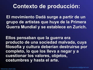Contexto de producción:
El movimiento Dadá surge a partir de un
grupo de artistas que huye de la Primera
Guerra Mundial y se establece en Zurich.
Ellos pensaban que la guerra era
producto de una sociedad malvada, cuya
filosofía y cultura deberían destruirse por
completo, lo que los lleva a negar y a
cuestionar los valores, objetos,
costumbres y hasta el arte.
nora.guevara.sip@gmail.com
Ediciones Libart Ltda.
 