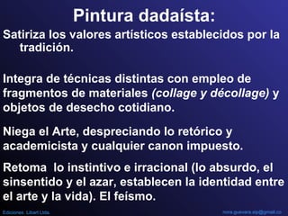 Pintura dadaísta:
Satiriza los valores artísticos establecidos por la
tradición.
Integra de técnicas distintas con empleo de
fragmentos de materiales (collage y décollage) y
objetos de desecho cotidiano.
Niega el Arte, despreciando lo retórico y
academicista y cualquier canon impuesto.
Retoma lo instintivo e irracional (lo absurdo, el
sinsentido y el azar, establecen la identidad entre
el arte y la vida). El feísmo.
nora.guevara.sip@gmail.coEdiciones Libart Ltda.
 