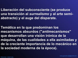 Temática en la que predominan los
mecanismos absurdos ("antimecanismos"
que desarrollan una visión irónica de la
máquina, de las cualidades a ella asimiladas y
de la creciente importancia de lo mecánico en
la sociedad moderna de la época).
Liberación del subconsciente (se produce
una transición al surrealismo y al arte semi-
abstracto) y el auge del disparate.
nora.guevara.sip@gmail.com
Ediciones Libart Ltda.
 