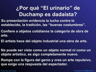 ¿Por qué “El urinario” de
Duchamp es dadaísta?
Su presentación evidencia la lucha contra lo
establecido, la tradición, las “buenas costumbres”.
Confiere a objetos cotidianos la categoría de obra de
arte.
El artista hace del objeto industrial una obra de arte.
No puede ser visto como un objeto normal ni como un
objeto artístico, es algo completamente nuevo.
Rompe con la figura del genio y crea un arte repulsivo,
que exige una respuesta del espectador.
nora.guevara.sip@gmail.coEdiciones Libart Ltda.
 