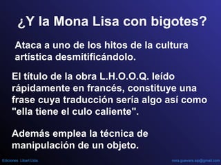 ¿Y la Mona Lisa con bigotes?
Ataca a uno de los hitos de la cultura
artística desmitificándolo.
El título de la obra L.H.O.O.Q. leído
rápidamente en francés, constituye una
frase cuya traducción sería algo así como
"ella tiene el culo caliente".
Además emplea la técnica de
manipulación de un objeto.
nora.guevara.sip@gmail.comEdiciones Libart Ltda.
 