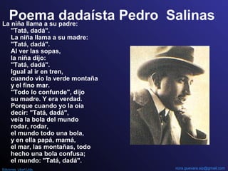 Poema dadaísta Pedro SalinasLa niña llama a su padre:
"Tatá, dadá".
La niña llama a su madre:
"Tatá, dadá".
Al ver las sopas,
la niña dijo:
"Tatá, dadá".
Igual al ir en tren,
cuando vio la verde montaña
y el fino mar.
"Todo lo confunde", dijo
su madre. Y era verdad.
Porque cuando yo la oía
decir: "Tatá, dadá",
veía la bola del mundo
rodar, rodar,
el mundo todo una bola,
y en ella papá, mamá,
el mar, las montañas, todo
hecho una bola confusa;
el mundo: "Tatá, dadá".
nora.guevara.sip@gmail.comEdiciones Libart Ltda.
 