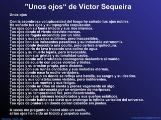 "Unos ojos“ de Víctor Sequeira
Unos ojos
Con la asombrosa voluptuosidad del fuego he soñado tus ojos nobles.
He soñado tus ojos y su topografía crepuscular.
Tus ojos con su fauna intacta y sus ríos internos.
Tus ojos donde el viento desviste mareas.
Tus ojos de fogata encendida por un niño.
Tus ojos y sus paisajes sublimes, pero inaccesibles.
Tus ojos con sus incesantes pasadizos y su indudable astronomía.
Tus ojos donde descubro una oculta, pero certera arquitectura.
Tus ojos de río de lava trepando una colina de agua.
Tus ojos y su muerte lejana, pero irrevocable.
Tus ojos con sus grietas y su tonalidad caoba.
Tus ojos donde una irrefutable cosmogonía deslumbra al mundo.
Tus ojos de acuario con peces violetas y tristes.
Tus ojos y su erosión propia, pero distante.
Tus ojos con sus ruinas olvidadas y sus melodías eternas.
Tus ojos donde nace la noche verdadera.
Tus ojos de espejo en donde se refleja una batalla, su sangre y su destino.
Tus ojos y sus constelaciones visibles, pero indiferentes.
Tus ojos con sus montes y sus fatigas.
Tus ojos donde un Dios se sienta y piensa vagamente en algo.
Tus ojos de luna atravesada por un enjambre de mariposas.
Tus ojos y su temporalidad fiel, pero incontrolable.
Tus ojos con sus abismos inexplorados y sus sueños estáticos.
Tus ojos donde habita esa clave que prolonga la infinita variación del universo.
Tus ojos de pradera en donde corren caballos sin jinetes.
A veces me pregunto si habrá sido un sueño,
si tus ojos han sido un lúcido y perpetuo sueño.
nora.guevara.sip@gmail.com
Ediciones Libart Ltda.
 
