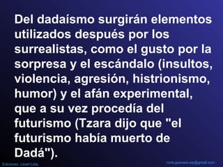 Del dadaísmo surgirán elementos
utilizados después por los
surrealistas, como el gusto por la
sorpresa y el escándalo (insultos,
violencia, agresión, histrionismo,
humor) y el afán experimental,
que a su vez procedía del
futurismo (Tzara dijo que "el
futurismo había muerto de
Dadá").
nora.guevara.sip@gmail.comEdiciones Libart Ltda.
 