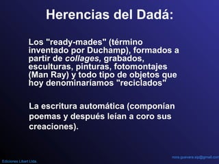 Herencias del Dadá:
Los "ready-mades" (término
inventado por Duchamp), formados a
partir de collages, grabados,
esculturas, pinturas, fotomontajes
(Man Ray) y todo tipo de objetos que
hoy denominaríamos "reciclados"
La escritura automática (componían
poemas y después leían a coro sus
creaciones).
nora.guevara.sip@gmail.com
Ediciones Libart Ltda.
 