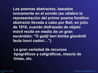 Los poemas abstractos, basados
únicamente en el sonido (es célebre la
representación del primer poema fonético
abstracto llevada a cabo por Ball, en julio
de 1916, cuando disfrazado de objeto
móvil recitó en medio de un gran
escándalo: "O gadji beri bimba glandridi
laula lonni cadori…").
La gran variedad de recursos
tipográficos y caligráficos, mezcla de
tintas, etc.
Ediciones Libart nora.guevara.sip@gmail.com
 