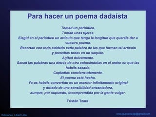 Para hacer un poema dadaísta
Tomad un periódico.
Tomad unas tijeras.
Elegid en el periódico un artículo que tenga la longitud que queráis dar a
vuestro poema.
Recortad con todo cuidado cada palabra de las que forman tal artículo
y ponedlas todas en un saquito.
Agitad dulcemente.
Sacad las palabras una detrás de otra colocándolas en el orden en que las
habéis sacado.
Copiadlas concienzudamente.
El poema está hecho.
Ya os habéis convertido es un escritor infinitamente original
y dotado de una sensibilidad encantadora,
aunque, por supuesto, incomprendida por la gente vulgar.
Tristán Tzara
nora.guevara.sip@gmail.comEdiciones Libart Ltda.
 