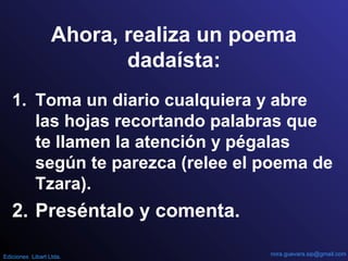 Ahora, realiza un poema
dadaísta:
1. Toma un diario cualquiera y abre
las hojas recortando palabras que
te llamen la atención y pégalas
según te parezca (relee el poema de
Tzara).
2. Preséntalo y comenta.
nora.guevara.sip@gmail.comEdiciones Libart Ltda.
 