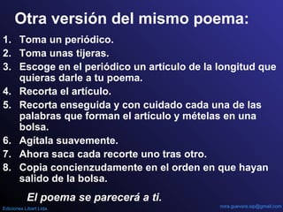 1. Toma un periódico.
2. Toma unas tijeras.
3. Escoge en el periódico un artículo de la longitud que
quieras darle a tu poema.
4. Recorta el artículo.
5. Recorta enseguida y con cuidado cada una de las
palabras que forman el artículo y mételas en una
bolsa.
6. Agítala suavemente.
7. Ahora saca cada recorte uno tras otro.
8. Copia concienzudamente en el orden en que hayan
salido de la bolsa.
Otra versión del mismo poema:
El poema se parecerá a ti.
nora.guevara.sip@gmail.comEdiciones Libart Ltda.
 