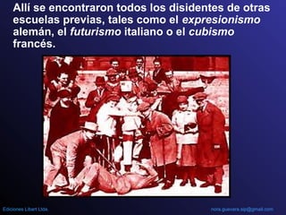 Allí se encontraron todos los disidentes de otras
escuelas previas, tales como el expresionismo
alemán, el futurismo italiano o el cubismo
francés.
nora.guevara.sip@gmail.comEdiciones Libart Ltda.
 