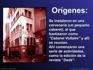 Orígenes:
Se instalaron en una
cervecería (un pequeño
cabaret), al que
bautizaron como
“Cabaret Voltaire” y allí
se reunían.
Ahí comenzaron una
serie de actividades,
como la edición de la
revista “Dadá”.
nora.guevara.sip@gmail.comEdiciones Libart Ltda.
 