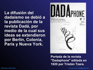 La difusión del
dadaísmo se debió a
la publicación de la
revista Dadá, por
medio de la cual sus
ideas se extendieron
por Berlín, Colonia,
París y Nueva York.
Portada de la revista
"Dadaphone" editada en
1920 por Tristán Tzara.
nora.guevara.sip@gmail.comEdiciones Libart Ltda.
 