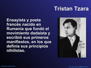 Tristan Tzara
Ensayista y poeta
francés nacido en
Rumania que fundó el
movimiento dadaísta y
escribió sus primeros
manifiestos, en los que
definía sus principios
nihilistas.
nora.guevara.sip@gmail.comEdiciones Libart Ltda.
 