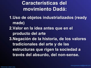 Características del
movimiento Dadá:
1.Uso de objetos industrializados (ready
made)
2.Valor en la idea antes que en el
producto del arte
3.Negación de la historia, de los valores
tradicionales del arte y de las
estructuras que rigen la sociedad a
través del absurdo, del non-sense.
nora.guevara.sip@gmail.com
Ediciones Libart Ltda.
 