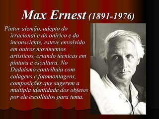 Max Ernest  (1891-1976)   Pintor alemão, adepto do irracional e do onírico e do inconsciente, esteve envolvido em outros movimentos artísticos, criando técnicas em pintura e escultura. No Dadaísmo contribuiu com colagens e fotomontagens, composições que sugerem a múltipla identidade dos objetos por ele escolhidos para tema.  