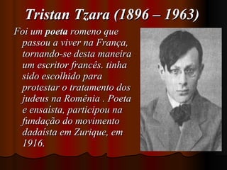 Tristan Tzara (1896 – 1963) Foi um  poeta  romeno que passou a viver na França, tornando-se desta maneira um escritor francês. tinha sido escolhido para protestar o tratamento dos judeus na Romênia . Poeta e ensaísta, participou na fundação do movimento dadaísta em Zurique, em 1916.  