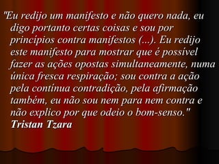 " Eu redijo um manifesto e não quero nada, eu digo portanto certas coisas e sou por princípios contra manifestos (...). Eu redijo este manifesto para mostrar que é possível fazer as ações opostas simultaneamente, numa única fresca respiração; sou contra a ação pela contínua contradição, pela afirmação também, eu não sou nem para nem contra e não explico por que odeio o bom-senso."  Tristan Tzara  
